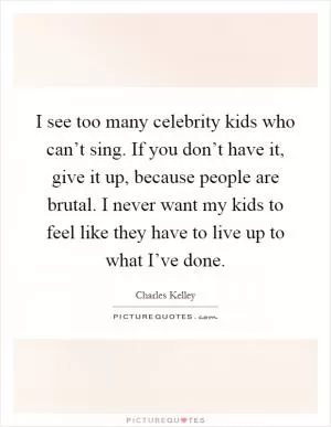 I see too many celebrity kids who can’t sing. If you don’t have it, give it up, because people are brutal. I never want my kids to feel like they have to live up to what I’ve done Picture Quote #1