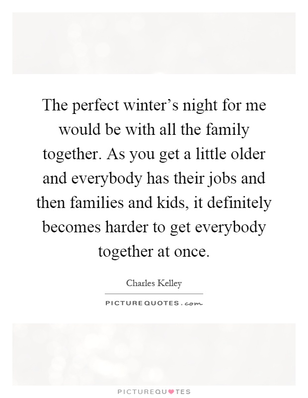 The perfect winter's night for me would be with all the family together. As you get a little older and everybody has their jobs and then families and kids, it definitely becomes harder to get everybody together at once Picture Quote #1