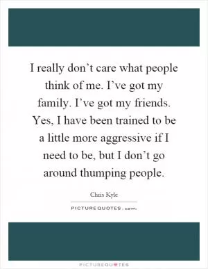 I really don’t care what people think of me. I’ve got my family. I’ve got my friends. Yes, I have been trained to be a little more aggressive if I need to be, but I don’t go around thumping people Picture Quote #1