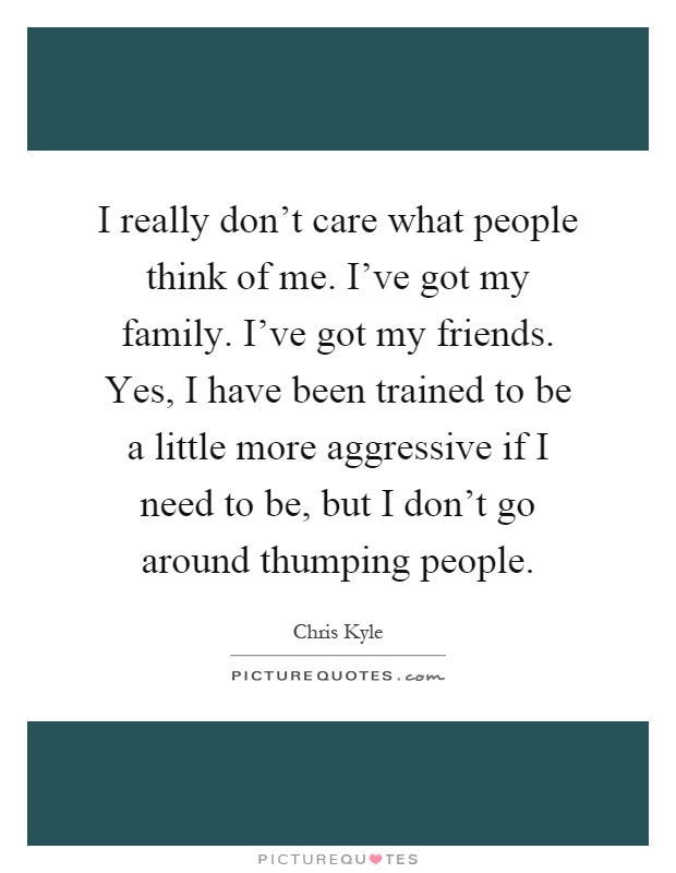 I really don't care what people think of me. I've got my family. I've got my friends. Yes, I have been trained to be a little more aggressive if I need to be, but I don't go around thumping people Picture Quote #1