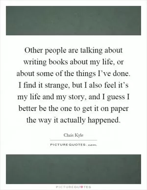 Other people are talking about writing books about my life, or about some of the things I’ve done. I find it strange, but I also feel it’s my life and my story, and I guess I better be the one to get it on paper the way it actually happened Picture Quote #1