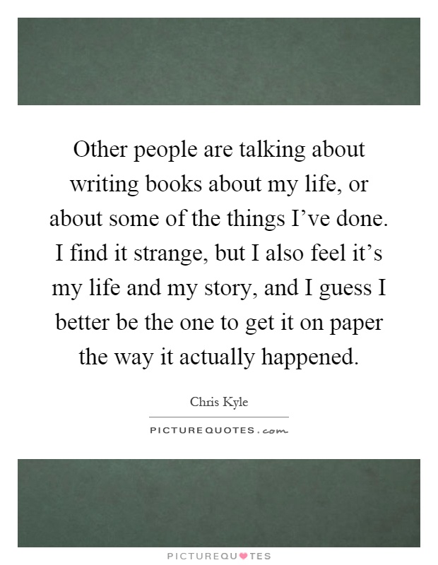 Other people are talking about writing books about my life, or about some of the things I've done. I find it strange, but I also feel it's my life and my story, and I guess I better be the one to get it on paper the way it actually happened Picture Quote #1