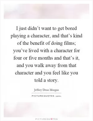 I just didn’t want to get bored playing a character, and that’s kind of the benefit of doing films; you’ve lived with a character for four or five months and that’s it, and you walk away from that character and you feel like you told a story Picture Quote #1