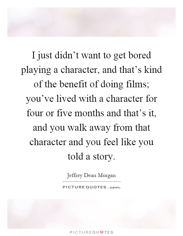 I just didn't want to get bored playing a character, and that's kind of the benefit of doing films; you've lived with a character for four or five months and that's it, and you walk away from that character and you feel like you told a story Picture Quote #1