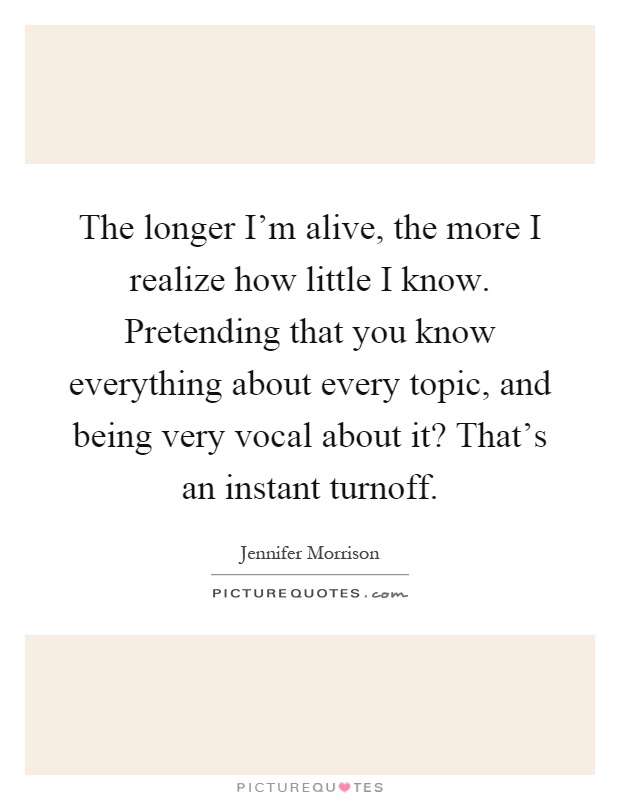The longer I'm alive, the more I realize how little I know. Pretending that you know everything about every topic, and being very vocal about it? That's an instant turnoff Picture Quote #1