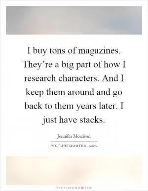 I buy tons of magazines. They’re a big part of how I research characters. And I keep them around and go back to them years later. I just have stacks Picture Quote #1