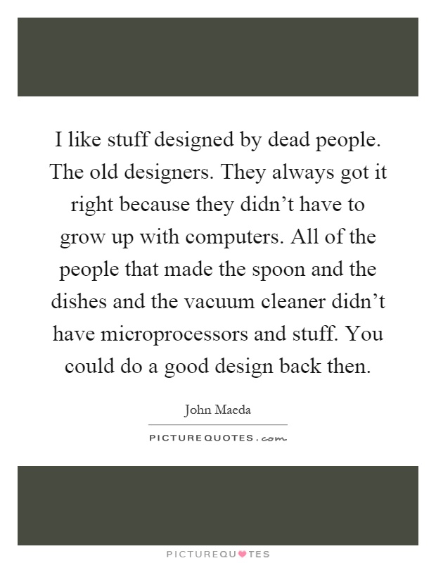 I like stuff designed by dead people. The old designers. They always got it right because they didn't have to grow up with computers. All of the people that made the spoon and the dishes and the vacuum cleaner didn't have microprocessors and stuff. You could do a good design back then Picture Quote #1