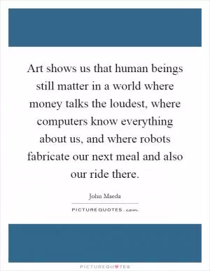 Art shows us that human beings still matter in a world where money talks the loudest, where computers know everything about us, and where robots fabricate our next meal and also our ride there Picture Quote #1