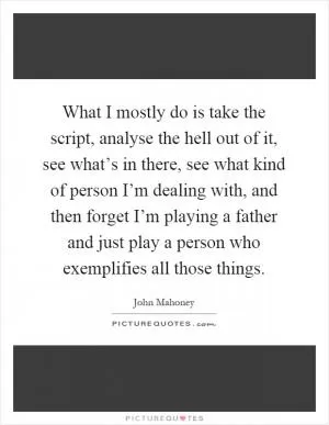 What I mostly do is take the script, analyse the hell out of it, see what’s in there, see what kind of person I’m dealing with, and then forget I’m playing a father and just play a person who exemplifies all those things Picture Quote #1