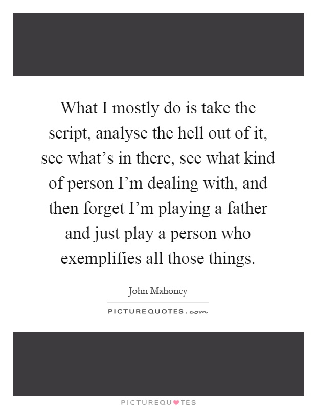 What I mostly do is take the script, analyse the hell out of it, see what's in there, see what kind of person I'm dealing with, and then forget I'm playing a father and just play a person who exemplifies all those things Picture Quote #1