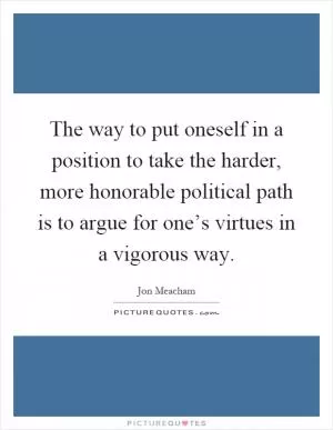 The way to put oneself in a position to take the harder, more honorable political path is to argue for one’s virtues in a vigorous way Picture Quote #1