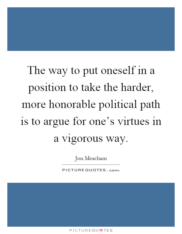 The way to put oneself in a position to take the harder, more honorable political path is to argue for one's virtues in a vigorous way Picture Quote #1