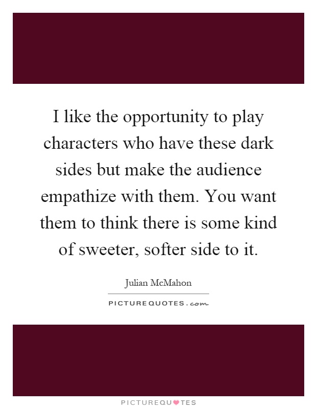 I like the opportunity to play characters who have these dark sides but make the audience empathize with them. You want them to think there is some kind of sweeter, softer side to it Picture Quote #1