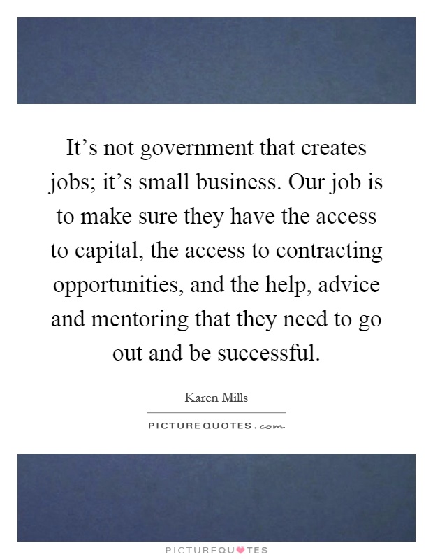 It's not government that creates jobs; it's small business. Our job is to make sure they have the access to capital, the access to contracting opportunities, and the help, advice and mentoring that they need to go out and be successful Picture Quote #1