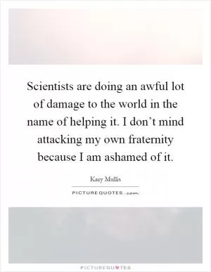Scientists are doing an awful lot of damage to the world in the name of helping it. I don’t mind attacking my own fraternity because I am ashamed of it Picture Quote #1