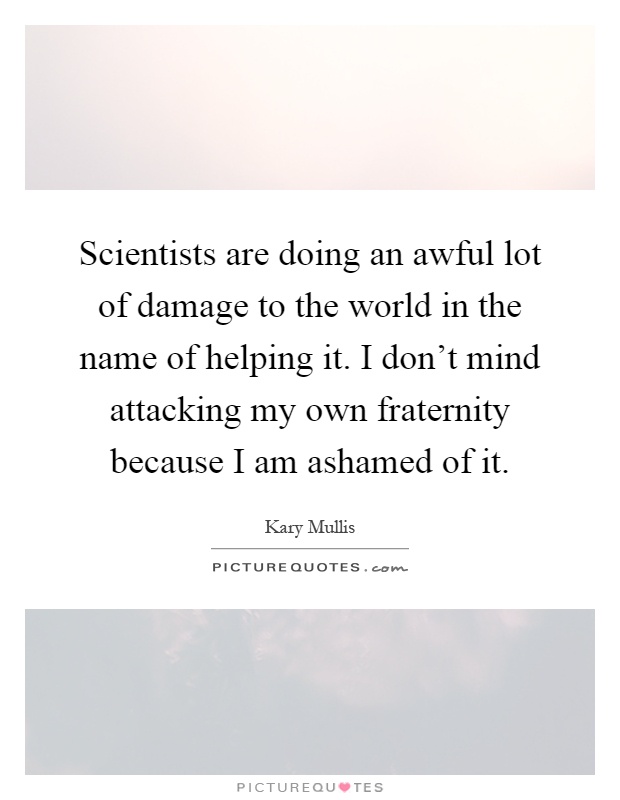Scientists are doing an awful lot of damage to the world in the name of helping it. I don't mind attacking my own fraternity because I am ashamed of it Picture Quote #1
