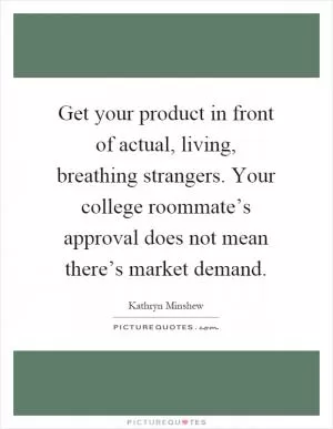 Get your product in front of actual, living, breathing strangers. Your college roommate’s approval does not mean there’s market demand Picture Quote #1