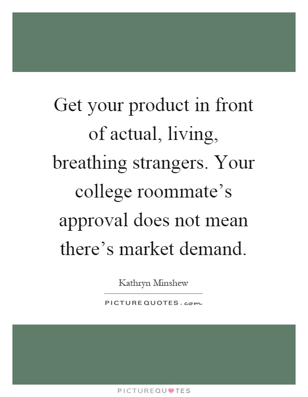 Get your product in front of actual, living, breathing strangers. Your college roommate's approval does not mean there's market demand Picture Quote #1