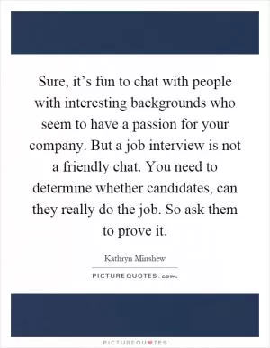 Sure, it’s fun to chat with people with interesting backgrounds who seem to have a passion for your company. But a job interview is not a friendly chat. You need to determine whether candidates, can they really do the job. So ask them to prove it Picture Quote #1