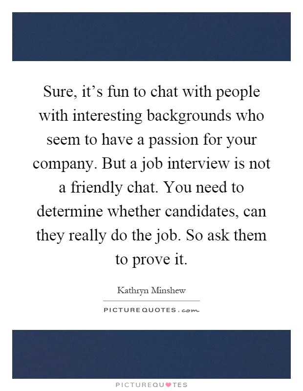 Sure, it's fun to chat with people with interesting backgrounds who seem to have a passion for your company. But a job interview is not a friendly chat. You need to determine whether candidates, can they really do the job. So ask them to prove it Picture Quote #1