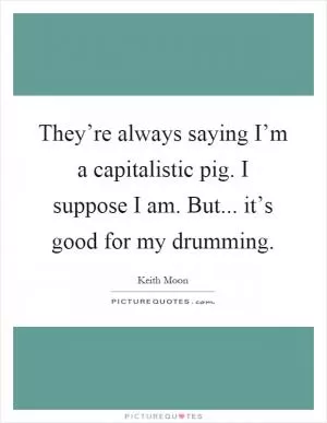 They’re always saying I’m a capitalistic pig. I suppose I am. But... it’s good for my drumming Picture Quote #1