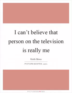 I can’t believe that person on the television is really me Picture Quote #1