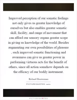 Improved perception of our somatic feelings not only gives us greater knowledge of ourselves but also enables greater somatic skill, facility, and range of movement that can afford our sensory organs greater scope in giving us knowledge of the world. Besides augmenting our own possibilities of pleasure, such improved somatic functioning and awareness can give us greater power in performing virtuous acts for the benefit of others, since all action somehow depends on the efficacy of our bodily instrument Picture Quote #1