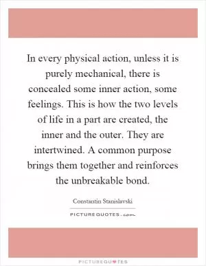 In every physical action, unless it is purely mechanical, there is concealed some inner action, some feelings. This is how the two levels of life in a part are created, the inner and the outer. They are intertwined. A common purpose brings them together and reinforces the unbreakable bond Picture Quote #1
