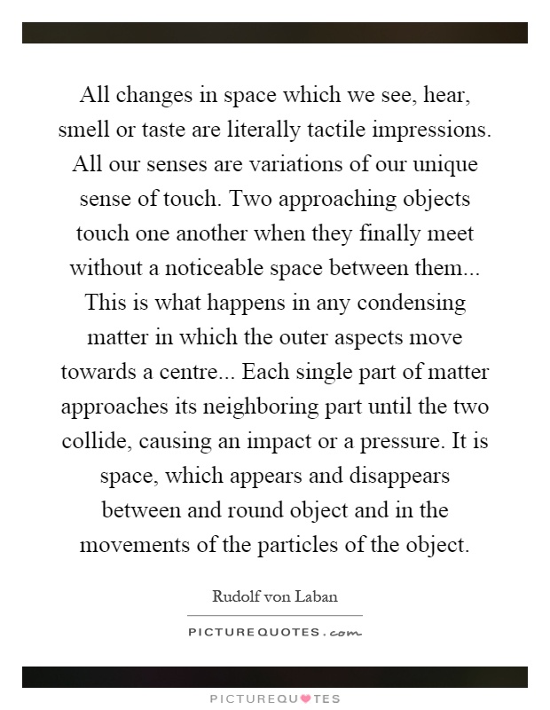 All changes in space which we see, hear, smell or taste are literally tactile impressions. All our senses are variations of our unique sense of touch. Two approaching objects touch one another when they finally meet without a noticeable space between them... This is what happens in any condensing matter in which the outer aspects move towards a centre... Each single part of matter approaches its neighboring part until the two collide, causing an impact or a pressure. It is space, which appears and disappears between and round object and in the movements of the particles of the object Picture Quote #1