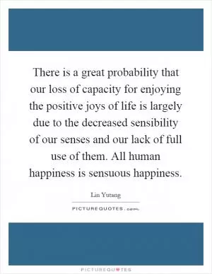 There is a great probability that our loss of capacity for enjoying the positive joys of life is largely due to the decreased sensibility of our senses and our lack of full use of them. All human happiness is sensuous happiness Picture Quote #1