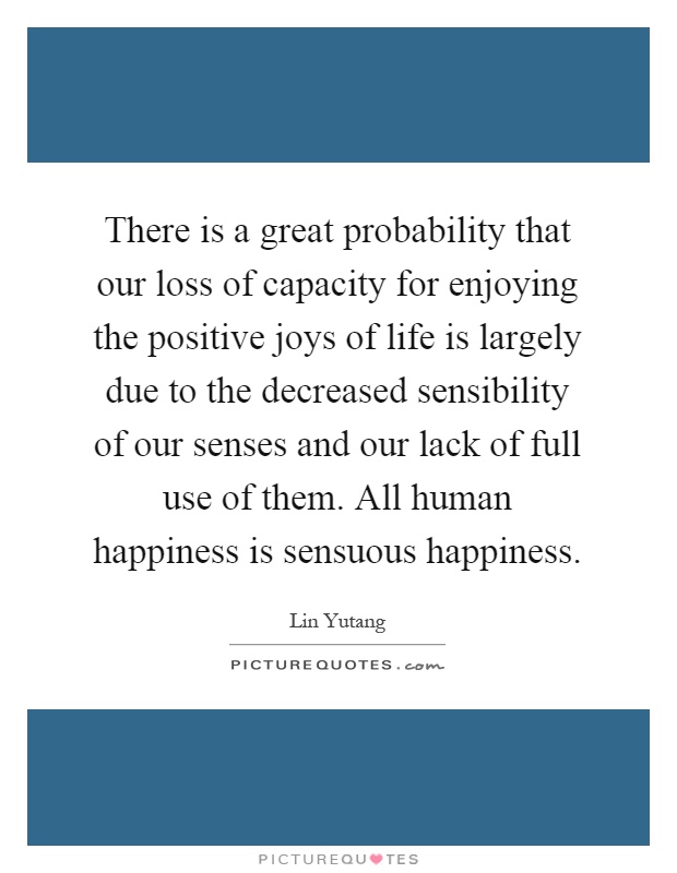 There is a great probability that our loss of capacity for enjoying the positive joys of life is largely due to the decreased sensibility of our senses and our lack of full use of them. All human happiness is sensuous happiness Picture Quote #1