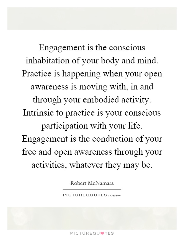 Engagement is the conscious inhabitation of your body and mind. Practice is happening when your open awareness is moving with, in and through your embodied activity. Intrinsic to practice is your conscious participation with your life. Engagement is the conduction of your free and open awareness through your activities, whatever they may be Picture Quote #1