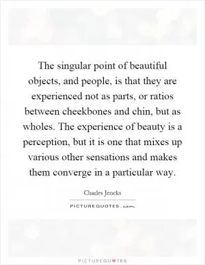 The singular point of beautiful objects, and people, is that they are experienced not as parts, or ratios between cheekbones and chin, but as wholes. The experience of beauty is a perception, but it is one that mixes up various other sensations and makes them converge in a particular way Picture Quote #1