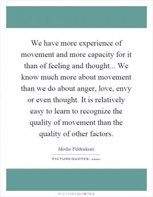 We have more experience of movement and more capacity for it than of feeling and thought... We know much more about movement than we do about anger, love, envy or even thought. It is relatively easy to learn to recognize the quality of movement than the quality of other factors Picture Quote #1