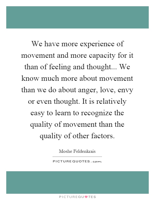 We have more experience of movement and more capacity for it than of feeling and thought... We know much more about movement than we do about anger, love, envy or even thought. It is relatively easy to learn to recognize the quality of movement than the quality of other factors Picture Quote #1