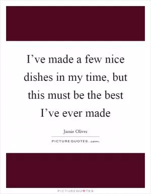 I’ve made a few nice dishes in my time, but this must be the best I’ve ever made Picture Quote #1