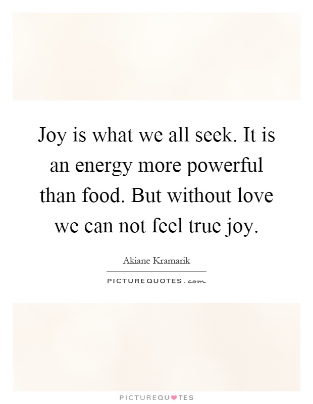 Joy is what we all seek. It is an energy more powerful than food. But without love we can not feel true joy Picture Quote #1