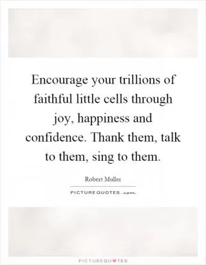 Encourage your trillions of faithful little cells through joy, happiness and confidence. Thank them, talk to them, sing to them Picture Quote #1