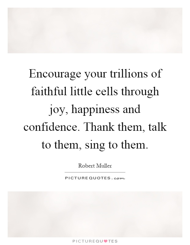 Encourage your trillions of faithful little cells through joy, happiness and confidence. Thank them, talk to them, sing to them Picture Quote #1