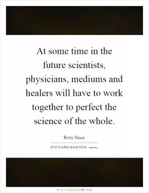 At some time in the future scientists, physicians, mediums and healers will have to work together to perfect the science of the whole Picture Quote #1