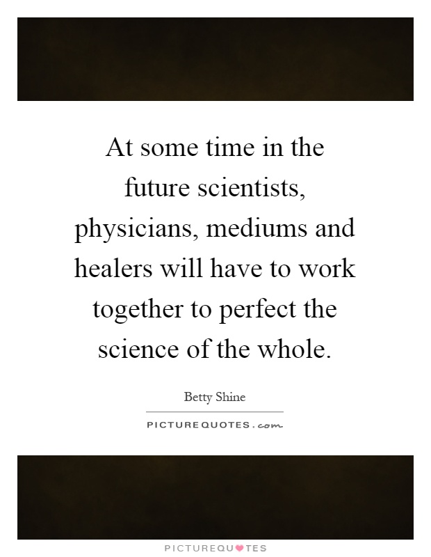 At some time in the future scientists, physicians, mediums and healers will have to work together to perfect the science of the whole Picture Quote #1