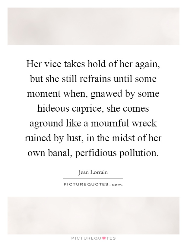 Her vice takes hold of her again, but she still refrains until some moment when, gnawed by some hideous caprice, she comes aground like a mournful wreck ruined by lust, in the midst of her own banal, perfidious pollution Picture Quote #1