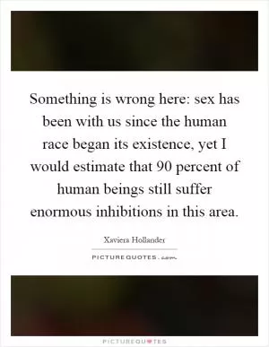 Something is wrong here: sex has been with us since the human race began its existence, yet I would estimate that 90 percent of human beings still suffer enormous inhibitions in this area Picture Quote #1