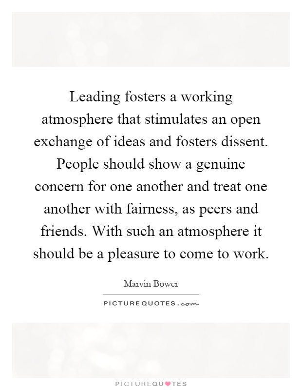 Leading fosters a working atmosphere that stimulates an open exchange of ideas and fosters dissent. People should show a genuine concern for one another and treat one another with fairness, as peers and friends. With such an atmosphere it should be a pleasure to come to work Picture Quote #1