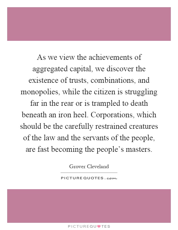 As we view the achievements of aggregated capital, we discover the existence of trusts, combinations, and monopolies, while the citizen is struggling far in the rear or is trampled to death beneath an iron heel. Corporations, which should be the carefully restrained creatures of the law and the servants of the people, are fast becoming the people's masters Picture Quote #1