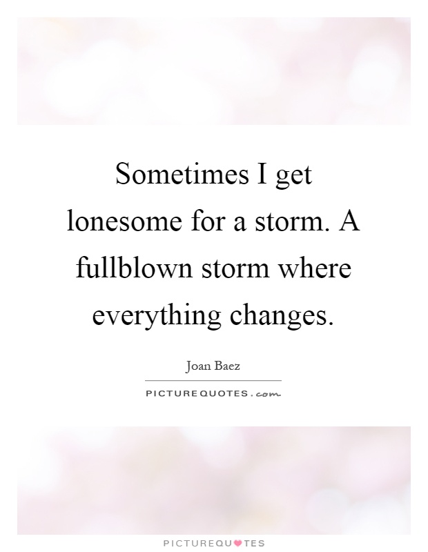 Sometimes I get lonesome for a storm. A fullblown storm where everything changes Picture Quote #1