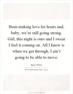Been making love for hours and, baby, we’re still going strong. Girl, this night is ours and I swear I feel it coming on. All I know is when we get through, I ain’t going to be able to move Picture Quote #1
