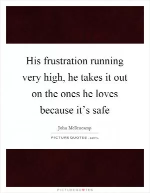 His frustration running very high, he takes it out on the ones he loves because it’s safe Picture Quote #1