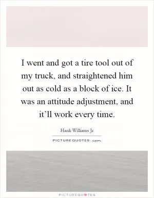 I went and got a tire tool out of my truck, and straightened him out as cold as a block of ice. It was an attitude adjustment, and it’ll work every time Picture Quote #1