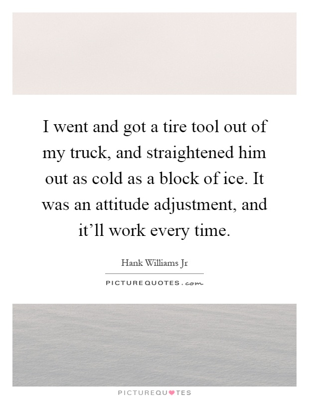 I went and got a tire tool out of my truck, and straightened him out as cold as a block of ice. It was an attitude adjustment, and it'll work every time Picture Quote #1
